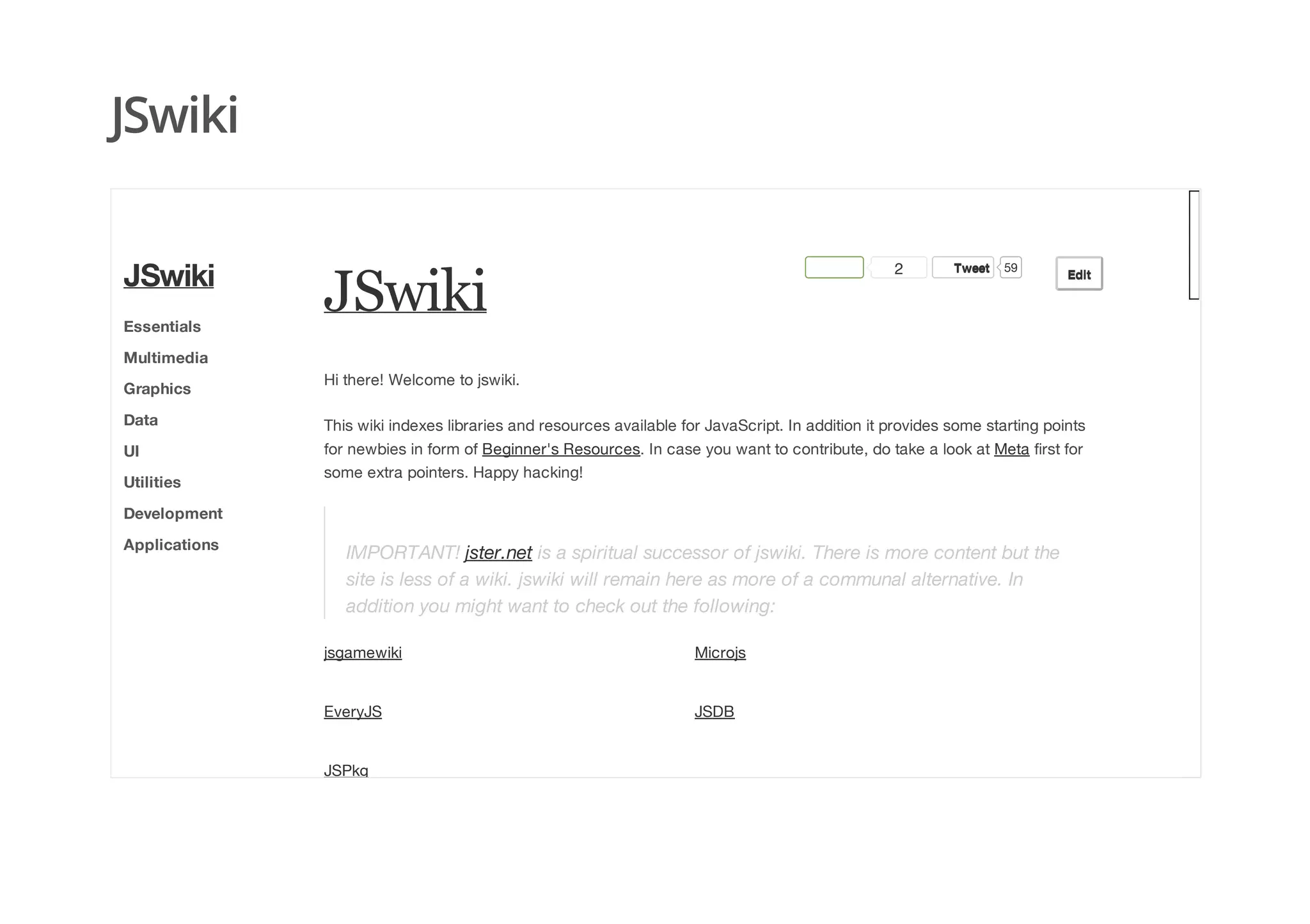 JSwiki
JSwiki
2 TweetTweet 59
EditEdit
Hi there! Welcome to jswiki.
This wiki indexes libraries and resources available for JavaScript. In addition it provides some starting points
for newbies in form of Beginner's Resources. In case you want to contribute, do take a look at Meta first for
some extra pointers. Happy hacking!
IMPORTANT! jster.net is a spiritual successor of jswiki. There is more content but the
site is less of a wiki. jswiki will remain here as more of a communal alternative. In
addition you might want to check out the following:
JSwiki
Essentials
Multimedia
Graphics
Data
UI
Utilities
Development
Applications
jsgamewiki Microjs
EveryJS JSDB
JSPkg
 
