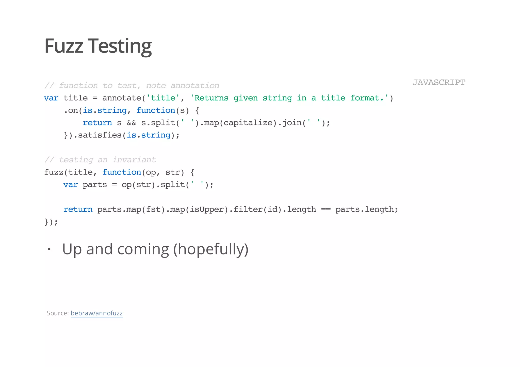 Fuzz Testing
//functiontotest,noteannotation
vartitle=annotate('title','Returnsgivenstringinatitleformat.')
.on(is.string,function(s){
returns&&s.split('').map(capitalize).join('');
}).satisfies(is.string);
//testinganinvariant
fuzz(title,function(op,str){
varparts=op(str).split('');
returnparts.map(fst).map(isUpper).filter(id).length==parts.length;
});
JAVASCRIPT
Up and coming (hopefully)·
Source: bebraw/annofuzz
 