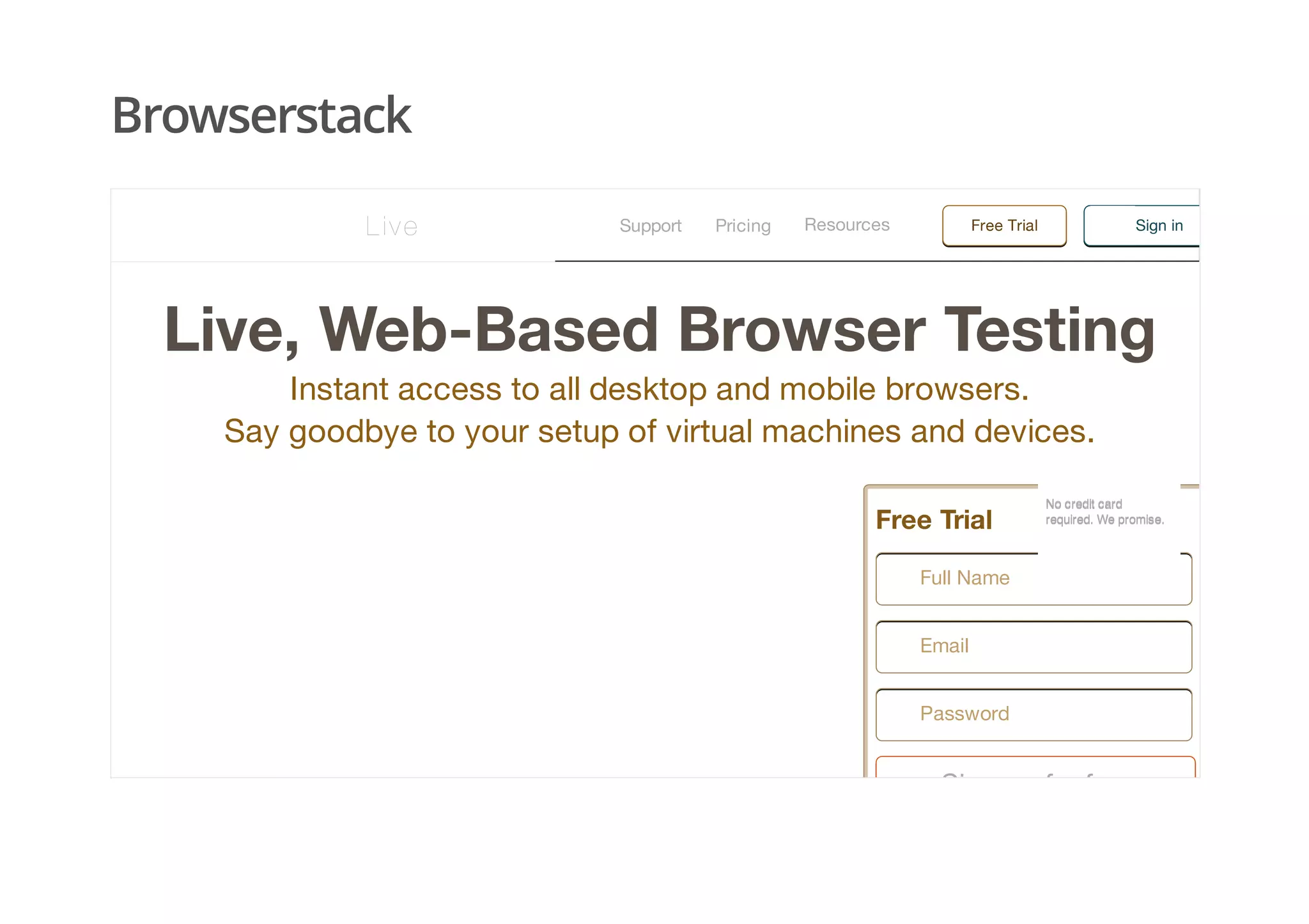 Browserstack
Live, Web-Based Browser Testing
Instant access to all desktop and mobile browsers.
Say goodbye to your setup of virtual machines and devices.
Free Trial
Sign up for free
Full Name
Email
Password
No credit cardNo credit card
required. We promise.required. We promise.
Support Pricing Free TrialResources Sign inLive
 