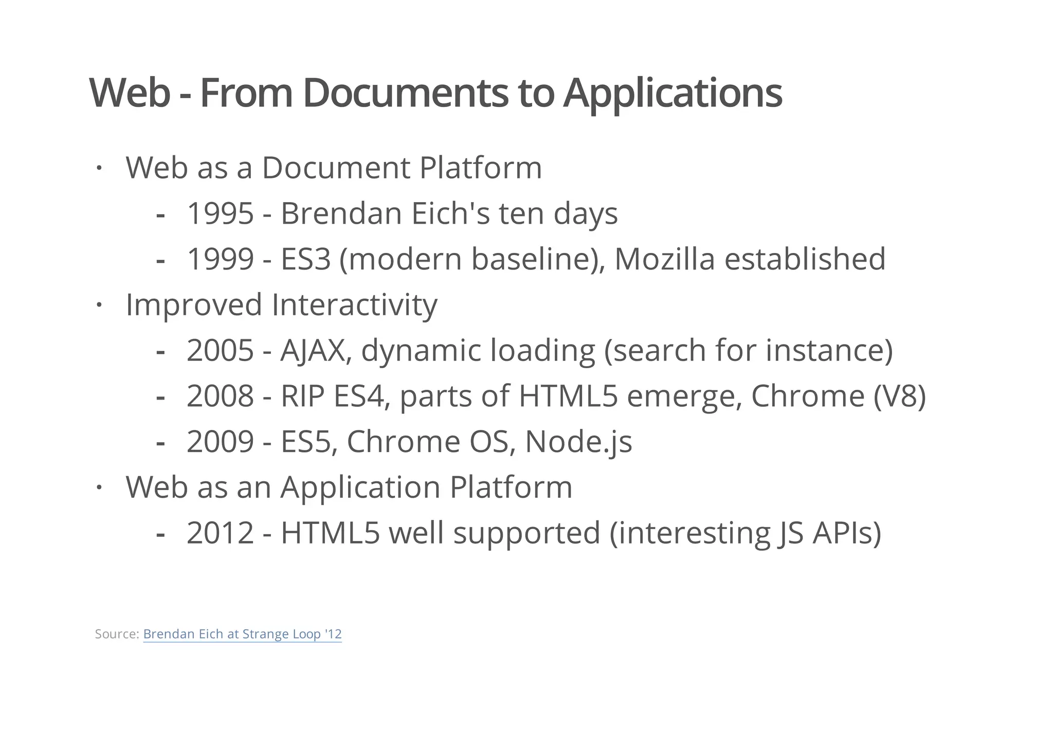Web - From Documents to Applications
Web as a Document Platform
Improved Interactivity
Web as an Application Platform
·
1995 - Brendan Eich's ten days
1999 - ES3 (modern baseline), Mozilla established
-
-
·
2005 - AJAX, dynamic loading (search for instance)
2008 - RIP ES4, parts of HTML5 emerge, Chrome (V8)
2009 - ES5, Chrome OS, Node.js
-
-
-
·
2012 - HTML5 well supported (interesting JS APIs)-
Source: Brendan Eich at Strange Loop '12
 