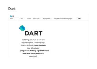 Dart
(/)
Dart brings structure to web app
engineering with a new language,
libraries, and tools. Read about our
new M4 release!
(http://news.dartlang.org/2013/04/core-
libraries-stabilize-with-darts-
new.html)
News (http://news.dartlang.org/) TweetTweetSearch Docs Tools Resources Development
 