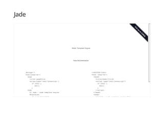 Jade
doctype 5
html(lang="en")
head
title= pageTitle
script(type='text/javascript')
if (foo) {
bar()
}
body
h1 Jade - node template engine
#container
if youAreUsingJade
<!DOCTYPE html>
<html lang="en">
<head>
<title>Jade</title>
<script type="text/javascript">
if (foo) {
bar()
}
</script>
</head>
<body>
<h1>Jade - node template engine</h1>
View Documentation
Node Template Engine
 