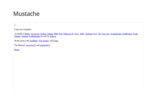 Mustache
}
Logic-less templates.
Available in Ruby, JavaScript, Python, Erlang, PHP, Perl, Objective-C, Java, .NET, Android, C++, Go, Lua, ooc, ActionScript, ColdFusion, Scala,
Clojure, Fantom, CoffeeScript, D, and for node.js.
Works great with TextMate, Vim, Emacs, and Coda.
The Manual: mustache(5) and mustache(1)
Demo
 