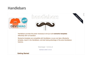 Handlebars
Handlebars provides the power necessary to let you build semantic templates
effectively with no frustration.
Mustache templates are compatible with Handlebars, so you can take a Mustache
template, import it into Handlebars, and start taking advantage of the extra Handlebars
features.
Download: 1.0.0-rc.3Download: 1.0.0-rc.3
Download: runtime-1.0.0-rc.3
Getting Started
 