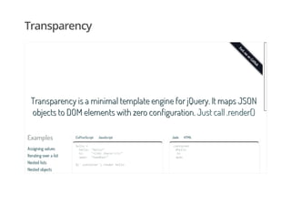 Transparency
Examples
Assigning valuesAssigning values
Iterating over a listIterating over a list
Nested listsNested lists
Nested objectsNested objects
Transparency is a minimal template engine for jQuery. It maps JSONTransparency is a minimal template engine for jQuery. It maps JSON
objects to DOM elements with zero configuration.objects to DOM elements with zero configuration. Just call .render()Just call .render()
CoffeeScript JavaScript
hello=
hello:"Hello!"
hi: "<i>Hithere!</i>"
span: "Goodbye!"
$('.container').renderhello
Jade HTML
.container
#hello
.hi
span
 