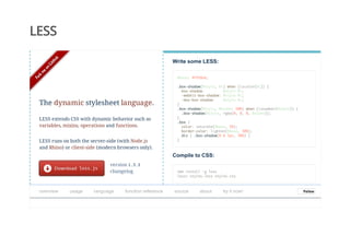 LESS
Write some LESS:
@base: #f938ab;
.box-shadow(@style, @c) when (iscolor(@c)) {
box-shadow: @style @c;
-webkit-box-shadow: @style @c;
-moz-box-shadow: @style @c;
}
.box-shadow(@style, @alpha: 50%) when (isnumber(@alpha)) {
.box-shadow(@style, rgba(0, 0, 0, @alpha));
}
.box {
color: saturate(@base, 5%);
border-color: lighten(@base, 30%);
div { .box-shadow(0 0 5px, 30%) }
}
Compile to CSS:
npm install -g less
lessc styles.less styles.css
version 1.3.3
changelog
The dynamic stylesheet language.
LESS extends CSS with dynamic behavior such as
variables, mixins, operations and functions.
LESS runs on both the server-side (with Node.js
and Rhino) or client-side (modern browsers only).
overview   usage   language   function reference   source   about   try it now! FollowFollow
 