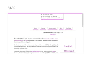 SASS
$ gem install sass
$ mv style.css style.scss
$ sass --watch style.scss:style.css
About Tutorial Documentation Blog Try Online
Latest Release: Media Mark (3.2.7)
What's New?
Download
Editor Support
Development
Sass makes CSS fun again. Sass is an extension of CSS3, adding nested rules, variables, mixins,
selector inheritance, and more. It’s translated to well-formatted, standard CSS using the command
line tool or a web-framework plugin.
Sass has two syntaxes. The most commonly used syntax is known as “SCSS” (for “Sassy CSS”), and is
a superset of CSS3’s syntax. This means that every valid CSS3 stylesheet is valid SCSS as well. SCSS
files use the extension .scss.
The second, older syntax is known as the indented syntax (or just “.sass”). Inspired by Haml’s
terseness, it’s intended for people who prefer conciseness over similarity to CSS. Instead of brackets
 