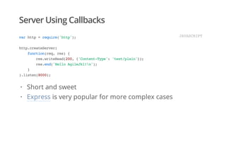 Server Using Callbacks
varhttp=require('http');
http.createServer(
function(req,res){
res.writeHead(200,{'Content-Type':'text/plain'});
res.end('HelloAgileJkl!n');
}
).listen(8000);
JAVASCRIPT
Short and sweet
Express is very popular for more complex cases
·
·
 