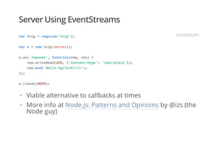 Server Using EventStreams
varhttp=require('http');
vars=newhttp.Server();
s.on('request',function(req,res){
res.writeHead(200,{'Content-Type':'text/plain'});
res.end('HelloAgileJkl!n');
});
s.listen(8000);
JAVASCRIPT
Viable alternative to callbacks at times
More info at Node.js: Patterns and Opinions by @izs (the
Node guy)
·
·
 