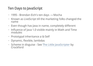 Ten Days to JavaScript
1995 - Brendan Eich's ten days → Mocha
Known as LiveScript till the marketing folks changed the
name
Even though has Java in name, completely different
Influence of Java 1.0 visible mainly in Math and Time
modules
Prototypal inheritance a lá Self
Dynamic, flexible, lambdas
Scheme in disguise - See The Little JavaScripter by
Crockford
·
·
·
·
·
·
·
 