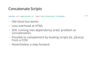 Concatenate Scripts
<scriptsrc='application.js'type='text/javascript'></script> HTML
Old skool but works
Less overhead at HTML
Still, running into dependency order problem at
concatenation
Possible to complement by loading scripts (ie. jQuery)
from a CDN
Nevertheless a step forward
·
·
·
·
·
 