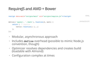 RequireJS and AMD + Bower
<scriptdata-main="scripts/main"src="scripts/require.js"></script> HTML
define(['jquery','./math'],function($,math){
return{//exports
vector:function(){...}
};
});
JAVASCRIPT
Modular, asynchronous approach
Includes defineoverhead (possible to mimic Node.js
convention, though)
Optimizer resolves dependencies and creates build
(loadable with Almond)
Configuration complex at times
·
·
·
·
 