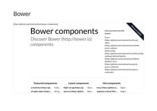 Bower
Bower components
Discover Bower (http://bower.io)
components
Check out some of my other
projects
Focus
(https://github.com/sindresorhus/focus),
JsRun
(https://github.com/sindresorhus/sublime-
jsrun), sublime-
editorconfig
(https://github.com/sindresorhus/editorconfig-
sublime), GitHub-Notifier
(https://github.com/sindresorhus/GitHub-
Notifier), Pure
(https://github.com/sindresorhus/pure),
quora-unblocker
(https://github.com/sindresorhus/quora-
unblocker)
screenfull.js (https://git…
stringify-object (https:/…
Featured components
Fullsc…
API
wrap…
String…
an
flight-storage (https://gi…
spice.css (https://github…
Latest components
Store…
JSON
data
Basic…
dry css
min.js (https://github.co…
angularjs-ordinal-filter …
Hot components
Super…
mini…
select…
Angul…
Ordinal
(https://github.com/sindresorhus/bower-components)
 