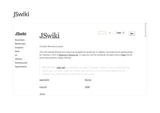JSwiki
JSwiki
2 TweetTweet 59
EditEdit
Hi there! Welcome to jswiki.
This wiki indexes libraries and resources available for JavaScript. In addition it provides some starting points
for newbies in form of Beginner's Resources. In case you want to contribute, do take a look at Meta first for
some extra pointers. Happy hacking!
IMPORTANT! jster.net is a spiritual successor of jswiki. There is more content but the
site is less of a wiki. jswiki will remain here as more of a communal alternative. In
addition you might want to check out the following:
JSwiki
Essentials
Multimedia
Graphics
Data
UI
Utilities
Development
Applications
jsgamewiki Microjs
EveryJS JSDB
JSPkg
 