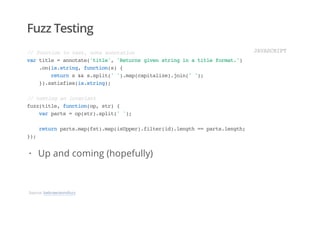 Fuzz Testing
//functiontotest,noteannotation
vartitle=annotate('title','Returnsgivenstringinatitleformat.')
.on(is.string,function(s){
returns&&s.split('').map(capitalize).join('');
}).satisfies(is.string);
//testinganinvariant
fuzz(title,function(op,str){
varparts=op(str).split('');
returnparts.map(fst).map(isUpper).filter(id).length==parts.length;
});
JAVASCRIPT
Up and coming (hopefully)·
Source: bebraw/annofuzz
 