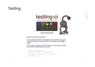 Testling
testling-cirun your browser tests on every push
write some tests
Use the test runner you like best!
The only thing your test runner needs to do is to produce TAP output
on console.log or process.stdout. Here's an example project using
mocha.
You can also use tape to output TAP output in browsers and in node.
Here is what a simple tape test looks like:
var test = require('tape');
var myCode = require('../my_code.js');
test('make sure my code works', function (t) {
t.plan(2);
t.equal(myCode.beep(5), 555);
 