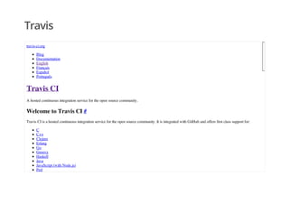 Travis
travis-ci.org
Blog
Documentation
English
Français
Español
Português
Travis CI
A hosted continuous integration service for the open source community.
Welcome to Travis CI #
Travis CI is a hosted continuous integration service for the open source community. It is integrated with GitHub and offers first class support for:
C
C++
Clojure
Erlang
Go
Groovy
Haskell
Java
JavaScript (with Node.js)
Perl
 