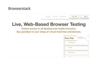 Browserstack
Live, Web-Based Browser Testing
Instant access to all desktop and mobile browsers.
Say goodbye to your setup of virtual machines and devices.
Free Trial
Sign up for free
Full Name
Email
Password
No credit cardNo credit card
required. We promise.required. We promise.
Support Pricing Free TrialResources Sign inLive
 
