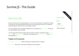 Survive JS - The Guide
Survive JS
Have you ever felt lost in the JavaScript jungle? If so, you are in the right place. The purpose of this guide
is to provide you with sharp implements that help you survive and perhaps thrive even. Even seasoned
JavaScript explorers might find a trick or two to apply in practice.
As it is very possible I have not reached omnipotence yet, I encourage you to submit issues. This way we
can make the guide to serve you better.
I am well aware there are other excellent resources out there. Of these I would like to mention Eloquent
JavaScript and JavaScript Garden in particular. I have listed various beginner's resources over at JSwiki,
the predecessor of JSter.
Table of Contents
A Misunderstood Language? - What is the essence of JavaScript? Why is it relevant?
Current State - What is the current state of JavaScript and the ecosystem?
Language Features - What the language looks like? How to use it effectively?
EditEdit
TweetTweet 0
0
Table of Contents
Survive JS
 