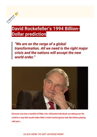 David Rockefeller’s 1994 Billion-
Dollar prediction
“We are on the verge of a global
transformation. All we need is the right major
crisis and the nations will accept the new
world order.” 
Discover now how a handful of 몭lthy-rich, in몭uential individuals are taking over the
world in a way that would make Hitler’s mind-control games look like kittens playing
with yarn… 
S
E
C
U
R
E
 
O
R
D
E
R
 
CLICK HERE TO GET ACCESS NOW!
 
