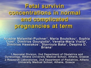 Fetal survivin
concentrations in normal
and complicated
pregnancies at term
Ariadne Malamitsi-Puchner 1 , Maria Boutsikou 1 , Sophia
Liosi 1 , Dimitrios Gourgiotis 2 , Venetia-Maria Vraila 2 ,
Dimitrios Hassiakos 1 , Stavroula Baka 1 , Despina D.
Briana 1
1. Neonatal Division, 2nd Department of Obstetrics and
Gynecology, Athens University Medical School, Athens, Greece
2.Research Laboratories, 2nd Department of Pediatrics, Athens
University Medical School, Athens, Greece

 