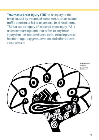 10 
Traumatic brain injury (TBI) is an injury to the 
brain caused by trauma of some sort, such as a road 
traffic accident, a fall or an assault. In clinical terms, 
TBI is a sub-category of acquired brain injury (ABI), 
an encompassing term that refers to any brain 
injury that has occurred since birth, including stroke, 
haemorrhage, oxygen starvation and other causes. 
(RIPFA, 2007, p1) 
Artwork created 
by Julian, 
at Headway 
East London 
 