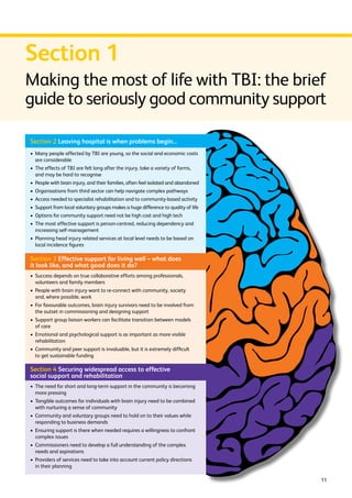 Section 1 
Making the most of life with TBI: the brief 
guide to seriously good community support 
11 
Section 2 Leaving hospital is when problems begin... 
› Many people affected by TBI are young, so the social and economic costs 
are considerable 
› The effects of TBI are felt long after the injury, take a variety of forms, 
and may be hard to recognise 
› People with brain injury, and their families, often feel isolated and abandoned 
› Organisations from third sector can help navigate complex pathways 
› Access needed to specialist rehabilitation and to community-based activity 
› Support from local voluntary groups makes a huge difference to quality of life 
› Options for community support need not be high cost and high tech 
› The most effective support is person-centred, reducing dependency and 
increasing self-management 
› Planning head injury related services at local level needs to be based on 
local incidence figures 
Section 3 Effective support for living well – what does 
it look like, and what good does it do? 
› Success depends on true collaborative efforts among professionals, 
volunteers and family members 
› People with brain injury want to re-connect with community, society 
and, where possible, work 
› For favourable outcomes, brain injury survivors need to be involved from 
the outset in commissioning and designing support 
› Support group liaison workers can facilitate transition between models 
of care 
› Emotional and psychological support is as important as more visible 
rehabilitation 
› Community and peer support is invaluable, but it is extremely difficult 
to get sustainable funding 
Section 4 Securing widespread access to effective 
social support and rehabilitation 
› The need for short and long-term support in the community is becoming 
more pressing 
› Tangible outcomes for individuals with brain injury need to be combined 
with nurturing a sense of community 
› Community and voluntary groups need to hold on to their values while 
responding to business demands 
› Ensuring support is there when needed requires a willingness to confront 
complex issues 
› Commissioners need to develop a full understanding of the complex 
needs and aspirations 
› Providers of services need to take into account current policy directions 
in their planning 
 