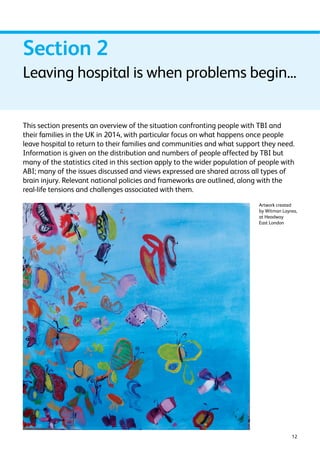 Section 2 
Leaving hospital is when problems begin... 
This section presents an overview of the situation confronting people with TBI and 
their families in the UK in 2014, with particular focus on what happens once people 
leave hospital to return to their families and communities and what support they need. 
Information is given on the distribution and numbers of people affected by TBI but 
many of the statistics cited in this section apply to the wider population of people with 
ABI; many of the issues discussed and views expressed are shared across all types of 
brain injury. Relevant national policies and frameworks are outlined, along with the 
real-life tensions and challenges associated with them. 
Artwork created 
by Witman Layrea, 
at Headway 
East London 
12 
 
