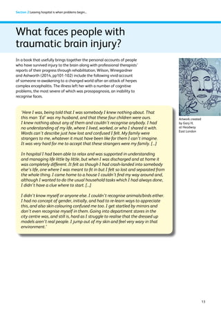 13 
Section 2 Leaving hospital is when problems begin... 
In a book that usefully brings together the personal accounts of people 
who have survived injury to the brain along with professional therapists’ 
reports of their progress through rehabilitation, Wilson, Winegardner 
and Ashworth (2014, pp101-102) include the following vivid account 
of someone re-awakening to a changed world after an attack of herpes 
complex encephalitis. The illness left her with a number of cognitive 
problems, the most severe of which was prosopagnosia, an inability to 
recognise faces. 
‘Here I was, being told that I was somebody I knew nothing about. That 
this man ‘Ed’ was my husband, and that these four children were ours. 
I knew nothing about any of them and couldn’t recognise anybody. I had 
no understanding of my life, where I lived, worked, or who I shared it with. 
Words can’t describe just how lost and confused I felt. My family were 
strangers to me, whatever it must have been like for them I can’t imagine. 
It was very hard for me to accept that these strangers were my family. [...] 
In hospital I had been able to relax and was supported in understanding 
and managing life little by little, but when I was discharged and at home it 
was completely different. It felt as though I had crash-landed into somebody 
else’s life, one where I was meant to fit in but I felt so lost and separated from 
the whole thing. I came home to a house I couldn’t find my way around and, 
although I wanted to do the usual household tasks which I had always done, 
I didn’t have a clue where to start. [...] 
I didn’t know myself or anyone else. I couldn’t recognise animals/birds either. 
I had no concept of gender, initially, and had to re-learn ways to appreciate 
this, and also skin colouring confused me too. I get startled by mirrors and 
don’t even recognise myself in them. Going into department stores in the 
city centre was, and still is, hard as I struggle to realise that the dressed up 
models aren’t real people. I jump out of my skin and feel very wary in that 
environment.’ 
Artwork created 
by Gary H, 
at Headway 
East London 
What faces people with 
traumatic brain injury? 
 