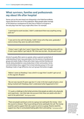 14 
Section 2 Leaving hospital is when problems begin... 
What survivors, families and professionals 
say about life after hospital 
Stories such as this were heard not infrequently in the PublicServiceWorks 
inquiry that forms the core of this publication. Many people spoke movingly 
of the disastrous consequences for their lives of failure to recognise in 
the early days how their injury might affect them. For example: 
‘I went back to work too fast, I didn’t understand there was anything wrong 
with me’1 
‘I was sent to live with this family, I didn’t know who they were, gradually I 
came to know they were my wife and children.’ 
‘I knew I wasn’t right, but I wasn’t heard, they said I had nothing wrong with me, 
it took 4 years before I got help for TBI, that was too late , the job went to pot.’ 
A kind of cascade effect seems to operate, where a general societal lack of 
understanding of brain injury percolates into the practice of professional 
groups and results, finally, in those with a brain injury, and their families and 
friends, being stranded on a very lonely shore in their communities. As the 
comments below show, support from a local voluntary group (in this case 
Headway) made a huge difference, but such groups themselves struggle: 
‘Before I came to Headway I was a bird in a cage that I couldn’t get out of, 
in the cage for 20 years’. 
‘My son was injured 25 years ago but it’s only in the last couple of years, since 
being involved with Headway that I understand what happened to him.’ 
‘It’s quite a challenge to find rehab activities that people are able to do, physically 
and cognitively – but that take into account that these are adults who don’t 
want to be patronised.’ (local group worker) 
‘There are people wanting to come to a group, but waiting for the money – from 
the council or whoever. They’re just sitting at home waiting for the call. The money 
could be used to support them for a year to come to a group. Parents need this 
support too; they’re so frustrated looking after them and waiting.’ (local group worker) 
1 Unless otherwise stated, all 
quotations come from people 
with brain injury, and those 
caring for them, who took 
part in the discussion groups 
or interviews at the heart 
of the PublicServiceWorks 
inquiry, November 2012 – 
April 2013 – see Annex 
 