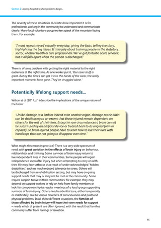 15 
Section 2 Leaving hospital is when problems begin... 
The severity of these situations illustrates how important it is for 
professionals working in the community to understand and communicate 
clearly. Many local voluntary group workers speak of the mountain facing 
them. For example: 
‘I must repeat myself virtually every day, giving the facts, telling the story, 
highlighting the big issues. It’s largely about training people in the statutory 
sector, whether health or care professionals. We’ve got fantastic acute services; 
but it all falls apart when the person is discharged.’ 
There is often a problem with getting the right material to the right 
audiences at the right time. As one worker put it, ‘Our carer stuff is 
great. But by the time I can get it into the hands of the carer, the really 
important moments have gone. They’ve struggled alone.’ 
Potentially lifelong support needs... 
Wilson et al (2014, p1) describe the implications of the unique nature of 
the brain: 
‘Unlike damage to a limb or indeed even another organ, damage to the brain 
can be debilitating to an extent that those injured remain dependent on 
others for the rest of their lives. Except in rare circumstances a brain cannot 
be substituted by an artificial device or treated back to its original form or 
capacity, so brain injured people have to learn how to live their lives with 
handicaps that are not going to disappear over time.’ 
What might this mean in practice? There is a very wide spectrum of 
need, with great variation in the effects of brain injury on behaviour, 
relationships and thinking. Some survivors of brain injury return to 
live independent lives in their communities. Some people will regain 
independence soon after injury but when attempting to carry on with 
their life may face setbacks as a result of under-acknowledged ‘hidden 
disabilities’, such as much reduced tolerance to stress. Others will 
be discharged from a rehabilitation setting, but may have on-going 
support needs that may or may not be met in the community. Some 
require support to live in their communities; for example, they may 
depend on support workers or rely on help from family members or 
look for companionship to regular meetings of a local group supporting 
survivors of brain injury. Others need residential care, either temporarily 
or indefinitely, due to serious disorders of consciousness and profound 
physical problems. In all these different situations, the families of 
those affected by brain injury will have their own needs for support 
– needs which at present are often ignored, with the result that families 
commonly suffer from feelings of isolation. 
 