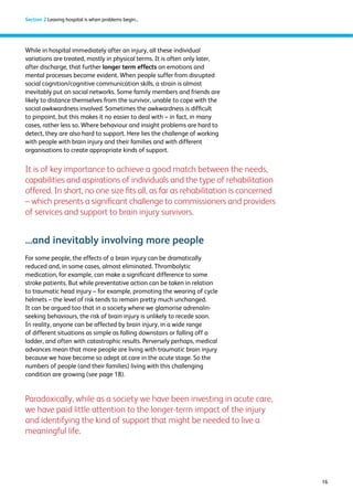 16 
Section 2 Leaving hospital is when problems begin... 
While in hospital immediately after an injury, all these individual 
variations are treated, mostly in physical terms. It is often only later, 
after discharge, that further longer term effects on emotions and 
mental processes become evident. When people suffer from disrupted 
social cognition/cognitive communication skills, a strain is almost 
inevitably put on social networks. Some family members and friends are 
likely to distance themselves from the survivor, unable to cope with the 
social awkwardness involved. Sometimes the awkwardness is difficult 
to pinpoint, but this makes it no easier to deal with – in fact, in many 
cases, rather less so. Where behaviour and insight problems are hard to 
detect, they are also hard to support. Here lies the challenge of working 
with people with brain injury and their families and with different 
organisations to create appropriate kinds of support. 
It is of key importance to achieve a good match between the needs, 
capabilities and aspirations of individuals and the type of rehabilitation 
offered. In short, no one size fits all, as far as rehabilitation is concerned 
– which presents a significant challenge to commissioners and providers 
of services and support to brain injury survivors. 
...and inevitably involving more people 
For some people, the effects of a brain injury can be dramatically 
reduced and, in some cases, almost eliminated. Thrombolytic 
medication, for example, can make a significant difference to some 
stroke patients. But while preventative action can be taken in relation 
to traumatic head injury – for example, promoting the wearing of cycle 
helmets – the level of risk tends to remain pretty much unchanged. 
It can be argued too that in a society where we glamorise adrenalin-seeking 
behaviours, the risk of brain injury is unlikely to recede soon. 
In reality, anyone can be affected by brain injury, in a wide range 
of different situations as simple as falling downstairs or falling off a 
ladder, and often with catastrophic results. Perversely perhaps, medical 
advances mean that more people are living with traumatic brain injury 
because we have become so adept at care in the acute stage. So the 
numbers of people (and their families) living with this challenging 
condition are growing (see page 18). 
Paradoxically, while as a society we have been investing in acute care, 
we have paid little attention to the longer-term impact of the injury 
and identifying the kind of support that might be needed to live a 
meaningful life. 
 