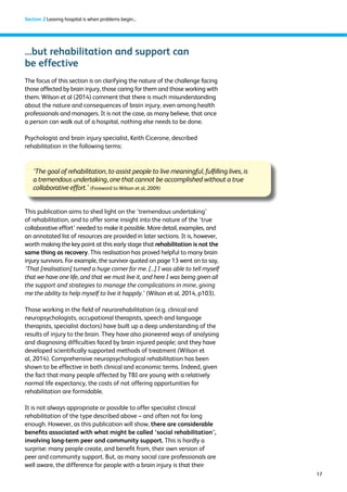 17 
Section 2 Leaving hospital is when problems begin... 
...but rehabilitation and support can 
be effective 
The focus of this section is on clarifying the nature of the challenge facing 
those affected by brain injury, those caring for them and those working with 
them. Wilson et al (2014) comment that there is much misunderstanding 
about the nature and consequences of brain injury, even among health 
professionals and managers. It is not the case, as many believe, that once 
a person can walk out of a hospital, nothing else needs to be done. 
Psychologist and brain injury specialist, Keith Cicerone, described 
rehabilitation in the following terms: 
‘The goal of rehabilitation, to assist people to live meaningful, fulfilling lives, is 
a tremendous undertaking, one that cannot be accomplished without a true 
collaborative effort.’ (Foreword to Wilson et al, 2009) 
This publication aims to shed light on the ‘tremendous undertaking’ 
of rehabilitation, and to offer some insight into the nature of the ‘true 
collaborative effort’ needed to make it possible. More detail, examples, and 
an annotated list of resources are provided in later sections. It is, however, 
worth making the key point at this early stage that rehabilitation is not the 
same thing as recovery. This realisation has proved helpful to many brain 
injury survivors. For example, the survivor quoted on page 13 went on to say, 
‘That [realisation] turned a huge corner for me. [...] I was able to tell myself 
that we have one life, and that we must live it, and here I was being given all 
the support and strategies to manage the complications in mine, giving 
me the ability to help myself to live it happily.’ (Wilson et al, 2014, p103). 
Those working in the field of neurorehabilitation (e.g. clinical and 
neuropsychologists, occupational therapists, speech and language 
therapists, specialist doctors) have built up a deep understanding of the 
results of injury to the brain. They have also pioneered ways of analysing 
and diagnosing difficulties faced by brain injured people; and they have 
developed scientifically supported methods of treatment (Wilson et 
al, 2014). Comprehensive neuropsychological rehabilitation has been 
shown to be effective in both clinical and economic terms. Indeed, given 
the fact that many people affected by TBI are young with a relatively 
normal life expectancy, the costs of not offering opportunities for 
rehabilitation are formidable. 
It is not always appropriate or possible to offer specialist clinical 
rehabilitation of the type described above – and often not for long 
enough. However, as this publication will show, there are considerable 
benefits associated with what might be called ‘social rehabilitation’, 
involving long-term peer and community support. This is hardly a 
surprise: many people create, and benefit from, their own version of 
peer and community support. But, as many social care professionals are 
well aware, the difference for people with a brain injury is that their 
 