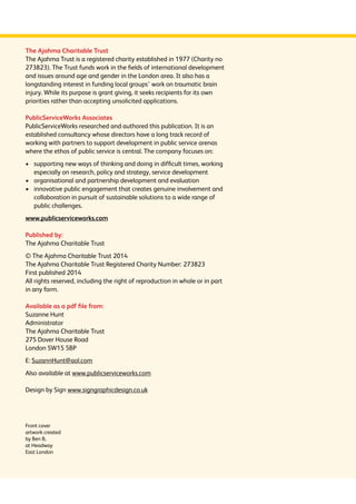The Ajahma Charitable Trust 
The Ajahma Trust is a registered charity established in 1977 (Charity no 
273823). The Trust funds work in the fields of international development 
and issues around age and gender in the London area. It also has a 
longstanding interest in funding local groups’ work on traumatic brain 
injury. While its purpose is grant giving, it seeks recipients for its own 
priorities rather than accepting unsolicited applications. 
PublicServiceWorks Associates 
PublicServiceWorks researched and authored this publication. It is an 
established consultancy whose directors have a long track record of 
working with partners to support development in public service arenas 
where the ethos of public service is central. The company focuses on: 
› supporting new ways of thinking and doing in difficult times, working 
especially on research, policy and strategy, service development 
› organisational and partnership development and evaluation 
› innovative public engagement that creates genuine involvement and 
collaboration in pursuit of sustainable solutions to a wide range of 
public challenges. 
www.publicserviceworks.com 
Published by: 
The Ajahma Charitable Trust 
© The Ajahma Charitable Trust 2014 
The Ajahma Charitable Trust Registered Charity Number: 273823 
First published 2014 
All rights reserved, including the right of reproduction in whole or in part 
in any form. 
Available as a pdf file from: 
Suzanne Hunt 
Administrator 
The Ajahma Charitable Trust 
275 Dover House Road 
London SW15 5BP 
E: SuzannHunt@aol.com 
Also available at www.publicserviceworks.com 
Design by Sign www.signgraphicdesign.co.uk 
Front cover 
artwork created 
by Ben B, 
at Headway 
East London 
 