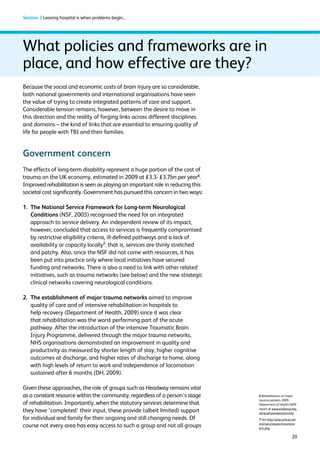 20 
Section 2 Leaving hospital is when problems begin... 
What policies and frameworks are in 
place, and how effective are they? 
Because the social and economic costs of brain injury are so considerable, 
both national governments and international organisations have seen 
the value of trying to create integrated patterns of care and support. 
Considerable tension remains, however, between the desire to move in 
this direction and the reality of forging links across different disciplines 
and domains – the kind of links that are essential to ensuring quality of 
life for people with TBI and their families. 
Government concern 
The effects of long-term disability represent a huge portion of the cost of 
trauma on the UK economy, estimated in 2009 at £3.3- £3.7bn per year6. 
Improved rehabilitation is seen as playing an important role in reducing this 
societal cost significantly. Government has pursued this concern in two ways: 
1. The National Service Framework for Long-term Neurological 
Conditions (NSF, 2005) recognised the need for an integrated 
approach to service delivery. An independent review of its impact, 
however, concluded that access to services is frequently compromised 
by restrictive eligibility criteria, ill-defined pathways and a lack of 
availability or capacity locally7: that is, services are thinly stretched 
and patchy. Also, since the NSF did not come with resources, it has 
been put into practice only where local initiatives have secured 
funding and networks. There is also a need to link with other related 
initiatives, such as trauma networks (see below) and the new strategic 
clinical networks covering neurological conditions. 
2. The establishment of major trauma networks aimed to improve 
quality of care and of intensive rehabilitation in hospitals to 
help recovery (Department of Health, 2009) since it was clear 
that rehabilitation was the worst performing part of the acute 
pathway. After the introduction of the intensive Traumatic Brain 
Injury Programme, delivered through the major trauma networks, 
NHS organisations demonstrated an improvement in quality and 
productivity as measured by shorter length of stay, higher cognitive 
outcomes at discharge, and higher rates of discharge to home, along 
with high levels of return to work and independence of locomotion 
sustained after 6 months (DH, 2009). 
Given these approaches, the role of groups such as Headway remains vital 
as a constant resource within the community, regardless of a person’s stage 
of rehabilitation. Importantly, when the statutory services determine that 
they have ‘completed’ their input, these provide (albeit limited) support 
for individual and family for their ongoing and still changing needs. Of 
course not every area has easy access to such a group and not all groups 
6 Rehabilitation of major 
trauma patients 2009 
Department of Health QIPP 
report at www.evidence.nhs. 
uk/qualityandproductivity 
7 See http://php.york.ac.uk/ 
inst/spru/research/summs/ 
ltnc.php 
 