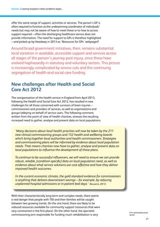 21 
Section 2 Leaving hospital is when problems begin... 
offer the same range of support, activities or services. The person’s GP is 
often required to function as the underpinning coordinator of individuals’ 
needs but may not be aware of how to meet these or to how to access 
support required – often the discharging healthcare service does not 
provide information. The need for support to GPs is therefore highlighted 
– and picked up by Headway in 2013 as ‘Resources for GPs’ webpages8. 
Around broad government initiatives, then, remains substantial 
local variation in available, accessible support and services across 
all stages of the person’s journey post-injury, since these have 
evolved haphazardly in statutory and voluntary sectors. This picture 
is increasingly complicated by service cuts and the continuing 
segregation of health and social care funding. 
New challenges after Health and Social 
Care Act 2012 
The reorganisation of the health service in England from April 2013, 
following the Health and Social Care Act 2012, has resulted in new 
challenges for all those concerned with survivors of brain injuries – 
commissioners and providers of services, as well as organisations and 
groups lobbying on behalf of service users. The following comment, 
written from the point of view of health charities, stresses the resulting 
increased need to gather, analyse and present data on local populations. 
With their characteristically long-term and complex needs, there seems 
a real danger that people with TBI and their families will be caught 
between two growing trends. On the one hand, there are likely to be 
reduced resources available for community support (resources that were 
very constrained in the first place). On the other hand, the specialist 
commissioning arm responsible for funding much rehabilitation is very 
8 See www.headway.org.uk/ 
gp.aspx 
‘Many decisions about local health priorities will now be taken by the 211 
new clinical commissioning groups and 152 health and wellbeing boards 
which bring together local authorities and health commissioners. Strategies 
and commissioning plans will be informed by evidence about local population 
needs. That means charities now have to gather, analyse and present data on 
local populations to influence the development of these plans. 
To continue to be successful influencers, we will need to ensure we can provide 
robust, reliable, [condition-specific] data on local population need, as well as 
evidence about what service solutions are cost effective and how they deliver 
improved health outcomes. 
In the current economic climate, the gold standard evidence for commissioners 
is anything that delivers downstream savings – for example, by reducing 
unplanned hospital admissions or in-patient bed days.’ (Bouverie, 2013) 
 