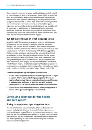 23 
Section 2 Leaving hospital is when problems begin... 
Moves towards a common language are likely to be particularly helpful 
for commissioners of services, whether they have a health or social care 
remit. With increasingly wide-ranging responsibilities, commissioners 
are unlikely to have expertise in brain injury and may not have access 
to appropriate specialists to advise them. The divide between providers 
and commissioners over recent years has accentuated the gap in 
experience and knowledge; and moves to bridge that gap would benefit 
all concerned. In addition, part of the language barrier is between 
health and social care. A common language would help draw in those 
commissioning social care, rather than only health commissioners, and 
meet the concern to develop longer term support. 
But debate continues on what language to use 
Although the ICF framework is an accepted model for rehabilitation 
management, it is not without its critics. For example, Wade and 
Halligan (2003) argue that the framework does not capture dynamic 
processes over time, and does not take into account personal values and 
a person’s own evaluation of their quality of life. Others suggest that 
the framework is associated with a particular understanding of what 
rehabilitation is – that the underlying assumption is that the person 
with brain injury is ‘being rehabilitated from’ brain injury rather than 
‘living as well as possible with’ the condition. (As Section 3 will show, 
there is continued, wide-ranging and impassioned debate about what 
‘rehabilitation’ means.) An alternative approach has been suggested to 
finding a common language, which conceptualises using a human rights 
model, in order to shift the emphasis of values (Siegert et al, 2010). 
There are perhaps two key messages in this discussion: 
› It is far better for partner professionals and organisations to agree 
to explore differences in underlying assumptions, through the 
medium of conceptual frameworks, rather than ignore differences 
in understanding and go on to act them out, with negative 
consequences for the lives of vulnerable people and their families. 
› Organisations from the third sector are in an excellent position to 
provide advice grounded in people’s actual needs. 
Continuing dilemmas for the health 
and care system 
Saving money now vs. spending more later 
The cost-effectiveness picture is complex. There is, of course, huge 
pressure on budgets in this time of austerity. But saving money on 
treatment this year may well lead to very expensive consequences years 
down the line. The maladaptive consequences of brain injury commonly 
take forms that are very expensive for the taxpayer: prison; helplessness 
and total dependency on care; suicide; alcohol/drug misuse; family 
breakdown; and unemployment. 
 