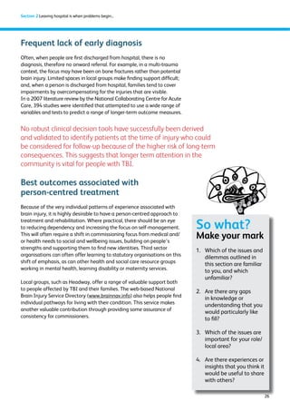 26 
Section 2 Leaving hospital is when problems begin... 
Frequent lack of early diagnosis 
Often, when people are first discharged from hospital, there is no 
diagnosis, therefore no onward referral. For example, in a multi-trauma 
context, the focus may have been on bone fractures rather than potential 
brain injury. Limited spaces in local groups make finding support difficult; 
and, when a person is discharged from hospital, families tend to cover 
impairments by overcompensating for the injuries that are visible. 
In a 2007 literature review by the National Collaborating Centre for Acute 
Care, 394 studies were identified that attempted to use a wide range of 
variables and tests to predict a range of longer-term outcome measures. 
No robust clinical decision tools have successfully been derived 
and validated to identify patients at the time of injury who could 
be considered for follow-up because of the higher risk of long-term 
consequences. This suggests that longer term attention in the 
community is vital for people with TBI. 
Best outcomes associated with 
person-centred treatment 
Because of the very individual patterns of experience associated with 
brain injury, it is highly desirable to have a person-centred approach to 
treatment and rehabilitation. Where practical, there should be an eye 
to reducing dependency and increasing the focus on self-management. 
This will often require a shift in commissioning focus from medical and/ 
or health needs to social and wellbeing issues, building on people’s 
strengths and supporting them to find new identities. Third sector 
organisations can often offer learning to statutory organisations on this 
shift of emphasis, as can other health and social care resource groups 
working in mental health, learning disability or maternity services. 
Local groups, such as Headway, offer a range of valuable support both 
to people affected by TBI and their families. The web-based National 
Brain Injury Service Directory (www.brainnav.info) also helps people find 
individual pathways for living with their condition. This service makes 
another valuable contribution through providing some assurance of 
consistency for commissioners. 
So what? 
Make your mark 
1. Which of the issues and 
dilemmas outlined in 
this section are familiar 
to you, and which 
unfamiliar? 
2. Are there any gaps 
in knowledge or 
understanding that you 
would particularly like 
to fill? 
3. Which of the issues are 
important for your role/ 
local area? 
4. Are there experiences or 
insights that you think it 
would be useful to share 
with others? 
 