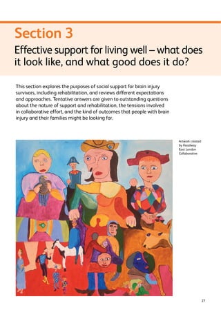 Section 3 
Effective support for living well – what does 
it look like, and what good does it do? 
27 
This section explores the purposes of social support for brain injury 
survivors, including rehabilitation, and reviews different expectations 
and approaches. Tentative answers are given to outstanding questions 
about the nature of support and rehabilitation, the tensions involved 
in collaborative effort, and the kind of outcomes that people with brain 
injury and their families might be looking for. 
Artwork created 
by Headway 
East London 
Collaborative 
 