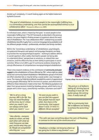 29 
Section 3 Effective support for living well – what does it look like, and what good does it do? 
Amidst such complexity, it’s worth looking again at the helpful statement 
by Keith Cicerone: 
‘The goal of rehabilitation, to assist people to live meaningful, fulfilling lives, 
is a tremendous undertaking, one that cannot be accomplished without a true 
collaborative effort.’ (Foreword to Wilson et al, 2009) 
In individual cases, what is meant by that goal, ‘to assist people to live 
meaningful, fulfilling lives’? The ICF framework, as described in the previous 
section, can prove helpful in finding answers to questions about the exact 
role of rehabilitation. The ‘true collaborative effort’ underpinning successful 
rehabilitation benefits hugely from a common language being available to all 
the different people involved – professionals, volunteers and family members. 
Within the ‘tremendous undertaking’ of rehabilitation, psychologists, 
occupational therapists and speech and language therapists are likely 
to prioritise the neuropsychological aspects – working to address deficits 
in social cognition, often subtle, that lead to people not being able 
to understand others’ perspectives or emotions, or indeed their own 
emotions, and the effect this has on their ability to participate in social 
activities. Wilson et al (2014, pp2-3) summarise evidence showing the 
clinical effectiveness of comprehensive neuropsychological rehabilitation. 
There is less research evidence on the contribution of community and peer 
support to the rehabilitation of those affected by TBI – what might be called 
social and community-based rehabilitation. Rehabilitation groups of this kind 
are often volunteer-led, or may be led by a social worker, case manager or 
nurse. The inquiry by PublicServiceWorks revealed the extent of appreciation 
among people affected by TBI for this kind of contact, and what kind of 
difference these interactions made to their lives. The following quotations are 
taken from group sessions hosted by Headway groups, which had a mix of 
people with a brain injury, carers/family members, volunteers and staff10. 
A group collage: how we see Headway 
‘My picture is of balloons 
taking off. Arriving here at 
Headway it took off. The 
guitar group, the writing 
‘As soon as you walk in, class, it really took off.’ 
you can feel the support 
that people have for each 
other. Out there in the 
community, that support 
doesn’t exist. In here it’s 
different. All are accepted.’ 
‘We’re a community here. 
We’re different, but looking 
to achieve the same thing.’ 
(staff) 
10 For more information 
about the inquiry, see Annex 
‘We’re all on a long 
journey. ABI is for life. You 
may not need Headway 
all the time, but it’s there 
when you need it; you 
can always come back 
when you need it.’ (carer) 
‘Like a family – everyone 
works as a team, we help 
each other with what we 
need. Everyone can take 
part, and do what they can 
do. People are accepted for 
who they are.’ (carer) 
‘This calm sea says something about the calm of Headway, 
in contrast to the rest of the world around us’ 
‘Headway is a bridge, not knowing where we 
are going but it shows a way forward’ (carer) 
 