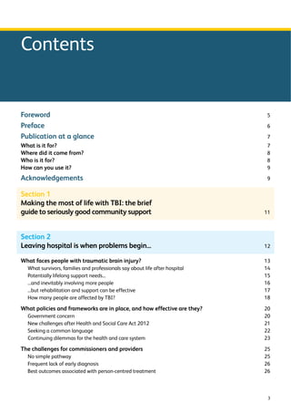 3 
Contents 
Foreword 5 
Preface 6 
Publication at a glance 7 
What is it for? 7 
Where did it come from? 8 
Who is it for? 8 
How can you use it? 9 
Acknowledgements 9 
Section 1 
Making the most of life with TBI: the brief 
guide to seriously good community support 11 
Section 2 
Leaving hospital is when problems begin... 12 
What faces people with traumatic brain injury? 13 
What survivors, families and professionals say about life after hospital 14 
Potentially lifelong support needs... 15 
...and inevitably involving more people 16 
...but rehabilitation and support can be effective 17 
How many people are affected by TBI? 18 
What policies and frameworks are in place, and how effective are they? 20 
Government concern 20 
New challenges after Health and Social Care Act 2012 21 
Seeking a common language 22 
Continuing dilemmas for the health and care system 23 
The challenges for commissioners and providers 25 
No simple pathway 25 
Frequent lack of early diagnosis 26 
Best outcomes associated with person-centred treatment 26 
 
