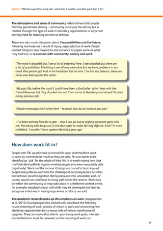 30 
Section 3 Effective support for living well – what does it look like, and what good does it do? 
The atmosphere and sense of community reflected here that people 
felt they gained was striking – community is not just the setting but is 
created through this type of work in voluntary organisations in ways that 
are very hard for statutory services to achieve. 
There was also much discussion about the possibilities and the future, 
following real losses as a result of injury, especially loss of work. People 
wanted things to look forward to and a chance to regain some of what 
they had lost, to re-connect with community, society and work: 
‘The word is disabled but I see a lot of potential here. I see disabled but there are 
a lot of possibilities. The thing is we all may seem fine but we have problems in our 
head. One person got hurt in his head and lost an arm, I’ve lost my balance, there are 
never ever two injuries the same.’ 
‘My past life, before the crash I could have been a footballer, after I was with the 
Inland Revenue but they chucked me out. Then came to Headway and closed the door 
on my previous life.’ 
‘People encourage each other here – to reach out, do as much as you can.’ 
‘I’ve been coming here for a year – now I can go out at night if someone goes with 
me. Not being able to go out in the dark used to make life very difficult. And I’m more 
confident. I wouldn’t have spoken like this a year ago.’ 
How does work fit in? 
People with TBI usually have a normal life span, and therefore want 
to work, to contribute as much as they are able. No one wants to be 
identified as ‘sick’ for the whole of their life (it is worth noting here that 
the PublicServiceWorks inquiry involved people who were reasonably able 
cognitively). Work and the income it brings are crucial to brain injured 
people being able to overcome the challenge of accessing leisure activities 
and achieve social integration. Being pressured into unsuitable work, of 
course, would not contribute to living well; rather the reverse. Work may 
be within the community or may take place in a sheltered context where, 
for example, woodworking or craft skills may be developed and lead to 
enterprise initiatives in local groups where artefacts are sold. 
The academic research backs up this emphasis on work. Stergiou-Kita 
et al (2012) found people they worked with prioritised the following 
issues: meaning of work; process of return to work and reconciling new 
identities; opportunities to try versus risks of failure; significance of 
supports. They concluded that clients’ post-injury work goals, interests 
and motivations must be reviewed, as the meaning of work can 
 