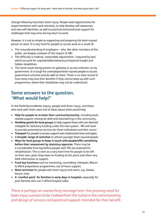 31 
Section 3 Effective support for living well – what does it look like, and what good does it do? 
change following traumatic brain injury. People need opportunities for 
experimentation with work activities, to help develop self-awareness 
and new self-identities, as well as practical and emotional support for 
challenges that may arise during return to work. 
However, it is not as simple as supporting and preparing the brain-injured 
person to work. It is very hard for people to access work as a result of: 
› The misunderstanding of employers – who, like other members of the 
public, are largely unaware of the impact of ABI 
› The difficulty in making ‘reasonable adjustments’ (required by law) 
which account for unpredictable behaviours/impaired insight and 
hidden disabilities. 
› The same issues being present on gateway or access schemes run by 
government. It is tough for unemployed brain injured people to access 
government schemes and do well on them. There is no clear record of 
how many may lose their benefits if they cannot keep up with such 
programmes, where their disabilities may not be understood. 
Some answers to the question, 
‘What would help?’ 
In the PublicServiceWorks inquiry, people with brain injury, and those 
who work with them, were full of ideas about what would help: 
› Help for people to re-enter their community/society, including work-related 
support, enterprise skills and volunteering in the community. 
› Hardship grants for local groups to help support those who are deemed 
ineligible for statutory funding under the new system. ‘We will need 
to provide preventative services for these individuals and their carers.’ 
› Transport for people to access support was emphasised time and again. 
› A broader range of activities to attract younger brain-injured people. 
› Ways for local groups to keep in touch with people/offer something 
before their assessment by statutory agencies. There may be 
a considerable time lag before people with TBI are assessed for 
rehabilitation. This is seen as a very hard time for people to be left 
on their own, given they have no funding at this point and often very 
little information or support. 
› Fund key functions such as mentoring, counselling, therapies, Return 
to Work preparation programmes, out of hours support. 
› More activities for people with brain injury and carers, e.g. classes, 
leisure, trips. 
› A ‘comfort pack’ for families in early days in hospital, especially for 
poor families who can’t afford hospital cafes. 
There is perhaps an overarching message here: the pressing need for 
brain injury survivors to be involved from the outset in the commissioning 
and design of services and practical support intended for their benefit. 
 