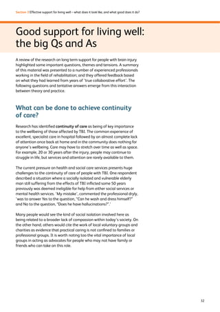 32 
Section 3 Effective support for living well – what does it look like, and what good does it do? 
Good support for living well: 
the big Qs and As 
A review of the research on long term support for people with brain injury 
highlighted some important questions, themes and tensions. A summary 
of this material was presented to a number of experienced professionals 
working in the field of rehabilitation; and they offered feedback based 
on what they had learned from years of ‘true collaborative effort’. The 
following questions and tentative answers emerge from this interaction 
between theory and practice. 
What can be done to achieve continuity 
of care? 
Research has identified continuity of care as being of key importance 
to the wellbeing of those affected by TBI. The common experience of 
excellent, specialist care in hospital followed by an almost complete lack 
of attention once back at home and in the community does nothing for 
anyone’s wellbeing. Care may have to stretch over time as well as space. 
For example, 20 or 30 years after the injury, people may continue to 
struggle in life, but services and attention are rarely available to them. 
The current pressure on health and social care services presents huge 
challenges to the continuity of care of people with TBI. One respondent 
described a situation where a socially isolated and vulnerable elderly 
man still suffering from the effects of TBI inflicted some 50 years 
previously was deemed ineligible for help from either social services or 
mental health services. ‘My mistake’, commented the professional dryly, 
‘was to answer Yes to the question, “Can he wash and dress himself?” 
and No to the question, “Does he have hallucinations?”.’ 
Many people would see the kind of social isolation involved here as 
being related to a broader lack of compassion within today’s society. On 
the other hand, others would cite the work of local voluntary groups and 
charities as evidence that practical caring is not confined to families or 
professional groups. It is worth noting too the vital importance of local 
groups in acting as advocates for people who may not have family or 
friends who can take on this role. 
 