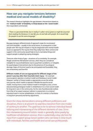 33 
Section 3 Effective support for living well – what does it look like, and what good does it do? 
How can you navigate tensions between 
medical and social models of disability? 
The research literature highlights the gap between interventions based on 
the ‘medical model’ of disability vs those based on the ‘social model’. 
One respondent commented: 
‘There is a perceived divide; but in reality it’s often not as great as might be assumed 
from reading the literature. In real life, you sit and talk with people. So it would help 
for people to use the same language.’ 
Big gaps between different kinds of approach make for inconsistent 
care and shortfalls – usually in the social arena. A consequence is that 
people with TBI may be missed or may be diagnosed with mental health 
issues as opposed to the injuries that they really have. More centres and 
support in the community would help to try to normalise things and 
support people in adopting coping strategies. 
There are other kinds of gap – situations of co-morbidity, for example. 
People sometimes fall between services, when they are considered 
ineligible for neurorehabilitation due to psychiatric problems, or ineligible 
for psychological interventions due to the presence of neurological 
damage. Gaps of this kind need to be anticipated and forestalled; they 
are unnecessary and harmful. 
Different models of care are appropriate for different stages of the 
person’s journey after their traumatic brain injury – for example 
neurosurgeons operate a medical model and Headway a social model. 
However, neither of these models is appropriate across the whole 
care journey, which needs to operate a flexible bio-psycho-social 
model, moving from a more medical model in emergency care, a more 
educational/psychological model in rehabilitation to a more social model 
for long-term care in the community. So the role of professionals evolves 
from that of an expert assessor/ advisor in assessment, to a trainer/ 
educator/coach in active rehabilitation, to that of a mentor or facilitator 
in long-term personal and family adjustment. 
Given the sharp demarcations among different professions and 
disciplines, there is at present no seamless transition from one model 
of working to another. The goal has to be to achieve individual-based 
tailoring and interweaving of the different elements of care. Since 
this interweaving around holistic needs is generally done poorly by 
healthcare-rehabilitation services, there is potentially a key role here for 
input from support group liaison workers who can keep in close touch 
with individuals, families and health and social care professionals. 
 