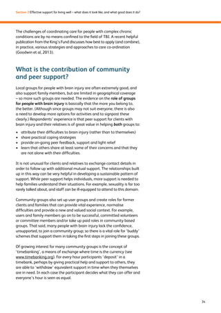34 
Section 3 Effective support for living well – what does it look like, and what good does it do? 
The challenges of coordinating care for people with complex chronic 
conditions are by no means confined to the field of TBI. A recent helpful 
publication from the King’s Fund discusses how best to apply (and combine), 
in practice, various strategies and approaches to care co-ordination 
(Goodwin et al, 2013). 
What is the contribution of community 
and peer support? 
Local groups for people with brain injury are often extremely good, and 
also support family members, but are limited in geographical coverage 
– so more such groups are needed. The evidence on the role of groups 
for people with brain injury is basically that the more you belong to, 
the better. (Although since groups may not suit everyone, there is also 
a need to develop more options for activities and to signpost these 
clearly.) Respondents’ experience is that peer support for clients with 
brain injury and their relatives is of great value in helping both groups to: 
› attribute their difficulties to brain injury (rather than to themselves) 
› share practical coping strategies 
› provide on-going peer feedback, support and light relief 
› learn that others share at least some of their concerns and that they 
are not alone with their difficulties. 
It is not unusual for clients and relatives to exchange contact details in 
order to follow up with additional mutual support. The relationships built 
up in this way can be very helpful in developing a sustainable pattern of 
support. While peer support helps individuals, more support is needed to 
help families understand their situations. For example, sexuality is far too 
rarely talked about, and staff can be ill-equipped to attend to this domain. 
Community groups also set up user groups and create roles for former 
clients and families that can provide vital experience, normalise 
difficulties and provide a new and valued social context. For example, 
users and family members go on to be successful, committed volunteers 
or committee members and/or take up paid roles in community based 
groups. That said, many people with brain injury lack the confidence, 
unsupported, to join a community group; so there is a vital role for ‘buddy’ 
schemes that support them in taking the first steps in joining these groups. 
Of growing interest for many community groups is the concept of 
‘timebanking’, a means of exchange where time is the currency (see 
www.timebanking.org). For every hour participants ‘deposit’ in a 
timebank, perhaps by giving practical help and support to others, they 
are able to ‘withdraw’ equivalent support in time when they themselves 
are in need. In each case the participant decides what they can offer and 
everyone’s hour is seen as equal. 
 