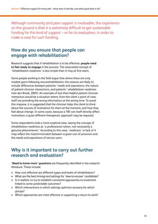 35 
Section 3 Effective support for living well – what does it look like, and what good does it do? 
Although community and peer support is invaluable, the experience 
on the ground is that it is extremely difficult to get sustainable 
funding for this kind of support – or for its evaluation, in order to 
make a case for such funding. 
How do you ensure that people can 
engage with rehabilitation? 
Research suggests that if rehabilitation is to be effective, people need 
to feel ready to engage in the process. The associated concept of 
‘rehabilitation readiness’ is less simple than it may at first seem. 
Some people working in the field argue that where there are only 
modest gains following neurorehabilitation, the reasons are likely to 
include differences between patients’ needs and aspirations, the nature 
of patient-clinician interactions, and patients’ rehabilitation readiness 
(van den Broek, 2005). An example of less than helpful patient-clinician 
interaction would be a situation where, from the client’s point of view, 
staff are providing the wrong information at the wrong time. To avoid 
this impasse, it is suggested that the clinician helps the client to think 
about the sources of motivation for them at the moment, and how they 
feel about change. In some cases, because a TBI can itself directly affect 
motivation, a quite different therapeutic approach may be required. 
Some respondents took a more sceptical view, seeing the concept of 
rehabilitation readiness as ‘a professional notion, not necessarily a 
genuine phenomenon.’ According to this view, ‘readiness’ or lack of it 
may reflect the match/mismatch between a given sort of provision and 
the needs and aspirations of service users. 
Why is it important to carry out further 
research and evaluation? 
‘Need to know more’ questions are frequently identified in the research 
literature. These include: 
› How cost-effective are different types and levels of rehabilitation? 
› What are the best timings and settings for ‘slow-to-recover’ candidates? 
› Is it realistic to try to establish consistent approaches to treatment 
linked to some predictable outcomes? 
› Which interventions in which settings optimise recovery for which 
groups? 
› Which approaches are most effective in supporting a return to work? 
 