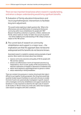 36 
Section 3 Effective support for living well – what does it look like, and what good does it do? 
There are two important broad areas where research is signally lacking, 
and where a deeper understanding would bring significant benefits. 
1. Evaluation of family education/interventions and 
neuro-psychotherapeutic interventions to facilitate 
long-term adjustment. 
This would involve exploring in depth questions like, ‘What is the 
effectiveness and cost-effectiveness of including the family and 
community within neuro-rehabilitation for people with TBI?’ 
Research should focus attention on partners, children, relatives and 
friends, whose needs are mostly not taken into account at present 
– but whose wellbeing and understanding of TBI is likely to have an 
impact on the TBI survivor. 
2. The current lack of research on community 
rehabilitation and support is a major issue – the 
implications are that this approach does not become 
widespread and the benefits do not become known. 
Associated research is needed to evaluate existing examples of good 
practice. More needs to be known about how initiatives: 
› improve community outcomes and quality of life for people with 
TBI and their relatives 
› achieve cost-effectiveness in terms of improved outcomes (e.g. 
independence, return to work, quality of life) and prevention (e.g. 
reduced re-admissions to hospital or admissions to residential care) 
› reduce risk of physical or psychological harm to person or others 
› reduce relationship or family breakdown. 
There are constant time pressures in routine clinical work that make it 
difficult to put together funding proposals. One thing that would help 
would be funded research facilitators to work with clinicians to enable 
this kind of work to be systematically investigated. A specific research 
call to investigate community rehabilitation and support would also be 
beneficial. It is also important to attend to the right scale of research 
as UK studies on TBI are mainly very small scale, rather than European-scale 
research as happens with other conditions. 
 