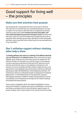 37 
Section 3 Effective support for living well – what does it look like, and what good does it do? 
Good support for living well 
– the principles 
Make sure that activities have purpose 
Like everybody else, most people with brain injury want to feel that 
their lives are rich, and that they are constantly developing in one way 
or another. No one wants to feel that they are stagnating. Some local 
voluntary groups have tackled tracking outcomes thoroughly, with 
clear assessment/planning processes and good reviews involving users 
and carers; others are just at the beginning of recognising this issue as 
important. Most voluntary groups make real efforts to work with people 
with brain injury to get their view of what they find most worthwhile and 
to try to provide it. 
Don’t withdraw support without checking 
other help is there 
A complex pathway only counts as a pathway if the different elements 
join up. Otherwise it’s an obstacle course. Much can be done to bring 
together acute, statutory and community services for people with TBI 
and their families. For example, over a period of years, one local group 
carried out pioneering awareness-raising work with statutory services, 
with the result that the group is now treated as a full partner in the 
provision of services to people with ABI. Another locality formed a cross 
agency Brain Injury Strategy Group which became a BI Service Network, 
operating through a BI Rehabilitation Protocol/Operational Policy. The 
network was cited as an evaluated example of good practice for Quality 
Requirement 11 of the National Service Framework for Long-term 
(Neurological) Conditions. Different models and approaches across the 
care pathway can be integrated too through service network meetings 
and professional training events. 
There is also an integrative role for the regional rehabilitation service, 
which has the ability to interface across acute, rehabilitation, community 
and follow up settings and form links with patient support groups. At 
present, however, there is huge variation in this activity across the country. 
 