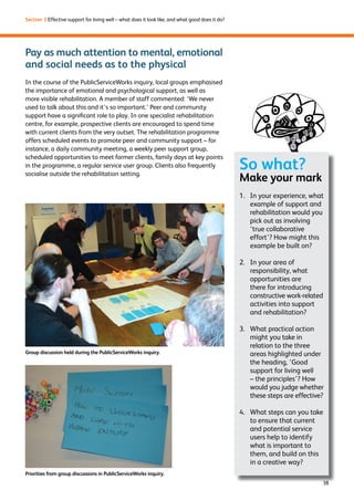 38 
Section 3 Effective support for living well – what does it look like, and what good does it do? 
Pay as much attention to mental, emotional 
and social needs as to the physical 
In the course of the PublicServiceWorks inquiry, local groups emphasised 
the importance of emotional and psychological support, as well as 
more visible rehabilitation. A member of staff commented: ‘We never 
used to talk about this and it’s so important.’ Peer and community 
support have a significant role to play. In one specialist rehabilitation 
centre, for example, prospective clients are encouraged to spend time 
with current clients from the very outset. The rehabilitation programme 
offers scheduled events to promote peer and community support – for 
instance, a daily community meeting, a weekly peer support group, 
scheduled opportunities to meet former clients, family days at key points 
in the programme, a regular service user group. Clients also frequently 
socialise outside the rehabilitation setting. 
So what? 
Make your mark 
1. In your experience, what 
example of support and 
rehabilitation would you 
pick out as involving 
‘true collaborative 
effort’? How might this 
example be built on? 
2. In your area of 
responsibility, what 
opportunities are 
there for introducing 
constructive work-related 
activities into support 
and rehabilitation? 
3. What practical action 
might you take in 
relation to the three 
areas highlighted under 
the heading, ‘Good 
support for living well 
– the principles’? How 
would you judge whether 
these steps are effective? 
4. What steps can you take 
to ensure that current 
and potential service 
users help to identify 
what is important to 
them, and build on this 
in a creative way? 
Group discussion held during the PublicServiceWorks inquiry. 
Priorities from group discussions in PublicServiceWorks inquiry. 
 